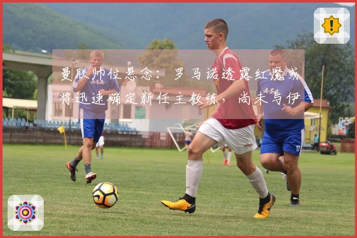 曼联帅位悬念：罗马诺透露红魔或将迅速确定新任主教练，尚未与伊劳拉接洽