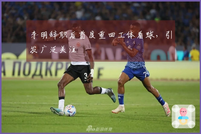 李明辞职后首度重回工体看球，引发广泛关注
