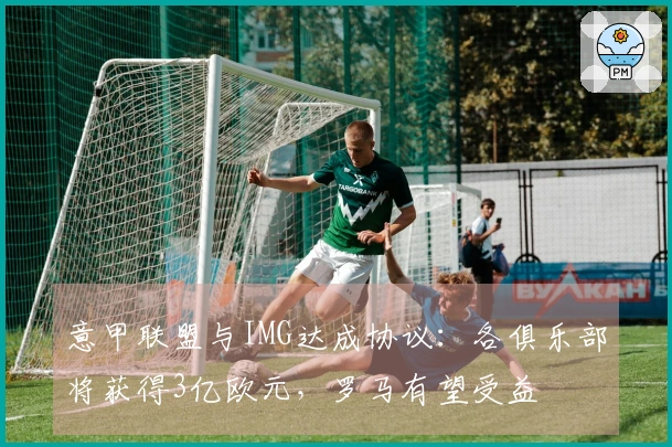 意甲联盟与IMG达成协议：各俱乐部将获得3亿欧元，罗马有望受益