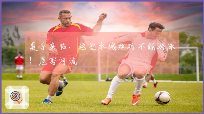 夏季来临，这些水域绝对不能游泳！危害河流