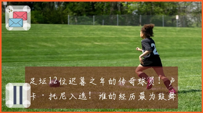 足坛12位迟暮之年的传奇球员！卢卡·托尼入选！谁的经历最为鼓舞人心？