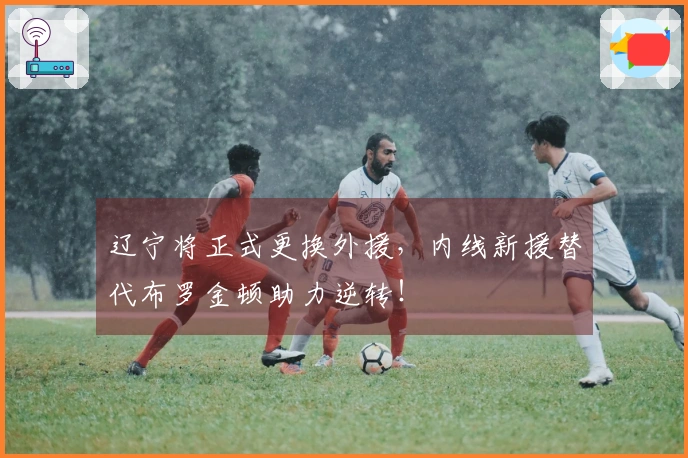 辽宁将正式更换外援，内线新援替代布罗金顿助力逆转！