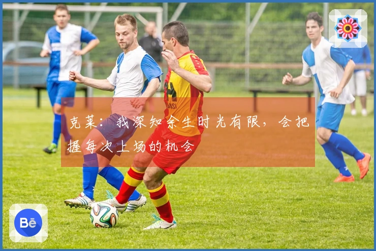 克莱：我深知余生时光有限，会把握每次上场的机会