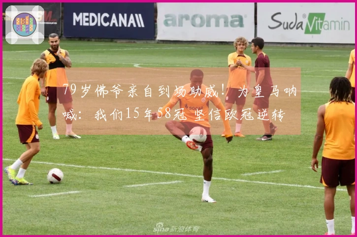 79岁佛爷亲自到场助威！为皇马呐喊：我们15年58冠 坚信欧冠逆转