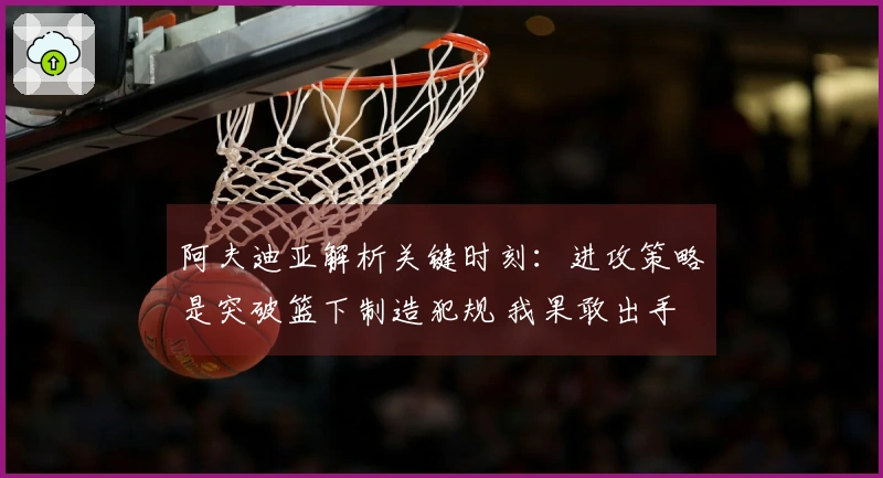 阿夫迪亚解析关键时刻：进攻策略是突破篮下制造犯规 我果敢出手
