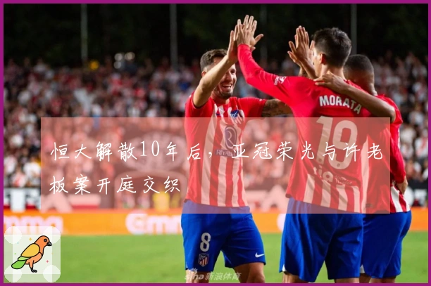 恒大解散10年后，亚冠荣光与许老板案开庭交织