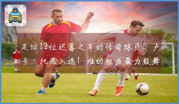 足坛12位迟暮之年的传奇球员！卢卡·托尼入选！谁的经历最为鼓舞人心？