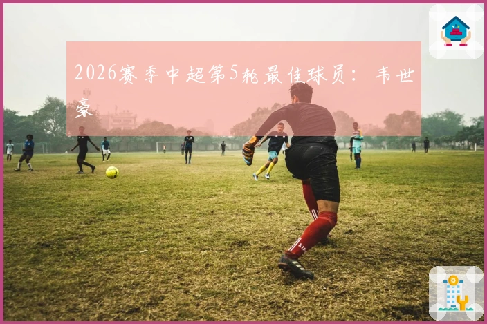 2026赛季中超第5轮最佳球员：韦世豪