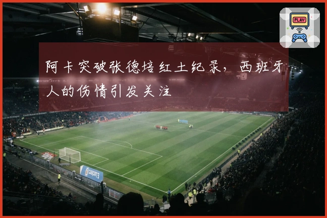 阿卡突破张德培红土纪录，西班牙人的伤情引发关注