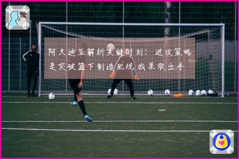 阿夫迪亚解析关键时刻：进攻策略是突破篮下制造犯规 我果敢出手