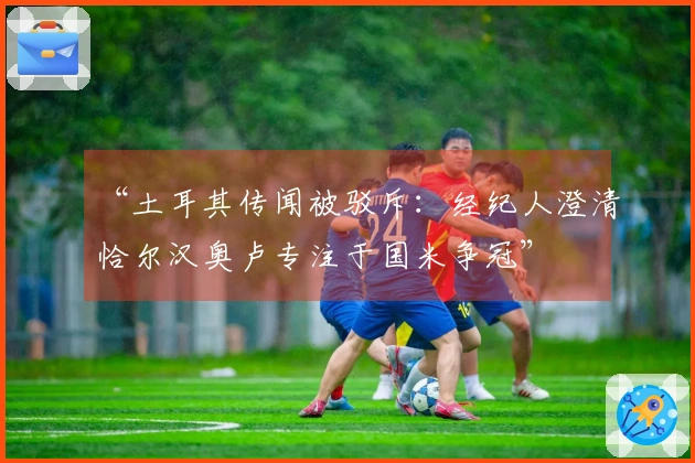 “土耳其传闻被驳斥：经纪人澄清恰尔汉奥卢专注于国米争冠”