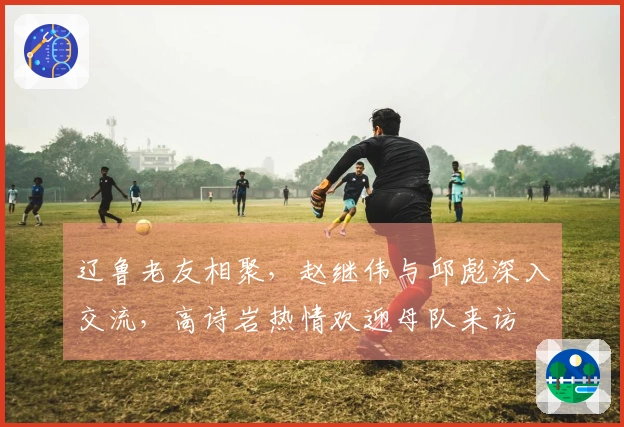 辽鲁老友相聚，赵继伟与邱彪深入交流，高诗岩热情欢迎母队来访