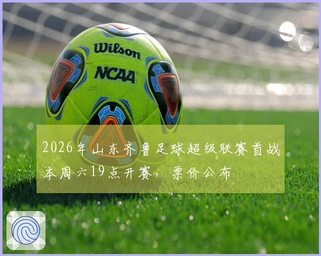 2026年山东齐鲁足球超级联赛首战本周六19点开赛，票价公布