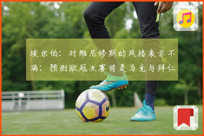 埃尔伯：对维尼修斯的风格表示不满；预测欧冠决赛将是马竞与拜仁的对决