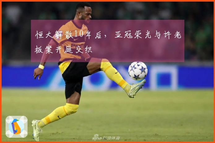 恒大解散10年后，亚冠荣光与许老板案开庭交织