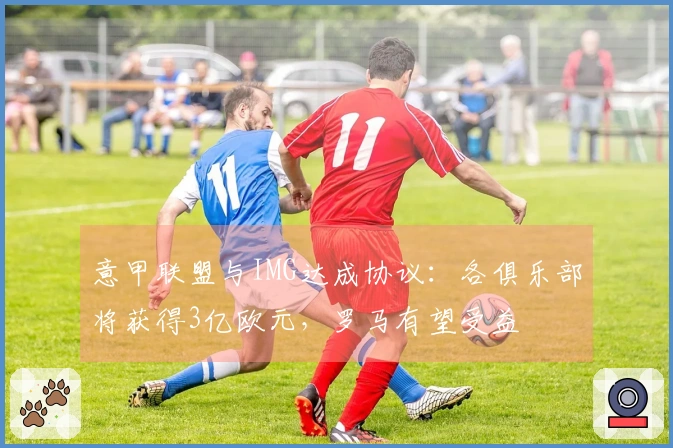 意甲联盟与IMG达成协议：各俱乐部将获得3亿欧元，罗马有望受益