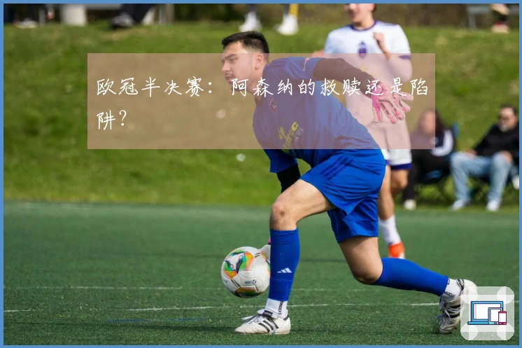 欧冠半决赛：阿森纳的救赎还是陷阱？