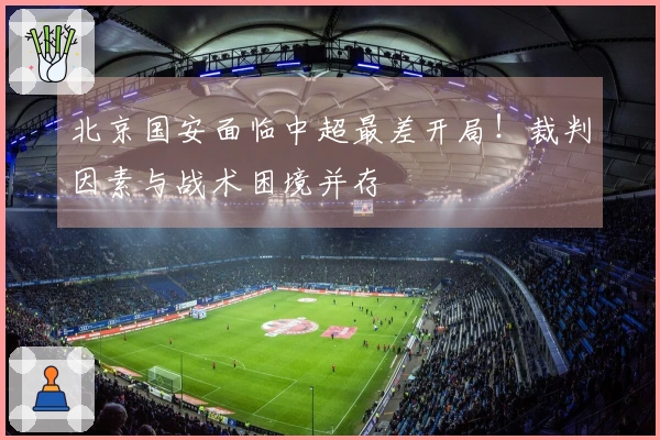 北京国安面临中超最差开局！裁判因素与战术困境并存